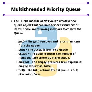 Multithreaded Priority Queue


The Queue module allows you to create a new
queue object that can hold a specific number of
items. There are following methods to control the
Queue.
get() − The get() removes and returns an item
from the queue.
put() − The put adds item to a queue.
qsize() − The qsize() returns the number of
items that are currently in the queue.
empty() − The empty( ) returns True if queue is
empty; otherwise, False.
full() − the full() returns True if queue is full;
otherwise, False.
 