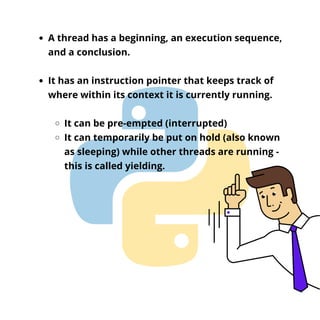 A thread has a beginning, an execution sequence,
and a conclusion.
It has an instruction pointer that keeps track of
where within its context it is currently running.
It can be pre-empted (interrupted)
It can temporarily be put on hold (also known
as sleeping) while other threads are running -
this is called yielding.
 