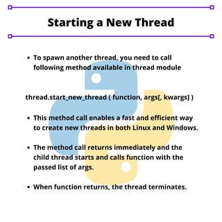To spawn another thread, you need to call
following method available in thread module
Starting a New Thread
thread.start_new_thread ( function, args[, kwargs] )
This method call enables a fast and efficient way
to create new threads in both Linux and Windows.
The method call returns immediately and the
child thread starts and calls function with the
passed list of args.
When function returns, the thread terminates.
 