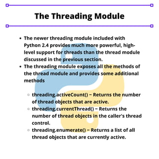 The Threading Module


The newer threading module included with
Python 2.4 provides much more powerful, high-
level support for threads than the thread module
discussed in the previous section.
The threading module exposes all the methods of
the thread module and provides some additional
methods
threading.activeCount() − Returns the number
of thread objects that are active.
threading.currentThread() − Returns the
number of thread objects in the caller's thread
control.
threading.enumerate() − Returns a list of all
thread objects that are currently active.
 