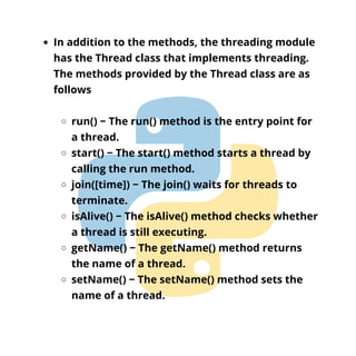 In addition to the methods, the threading module
has the Thread class that implements threading.
The methods provided by the Thread class are as
follows
run() − The run() method is the entry point for
a thread.
start() − The start() method starts a thread by
calling the run method.
join([time]) − The join() waits for threads to
terminate.
isAlive() − The isAlive() method checks whether
a thread is still executing.
getName() − The getName() method returns
the name of a thread.
setName() − The setName() method sets the
name of a thread.
 