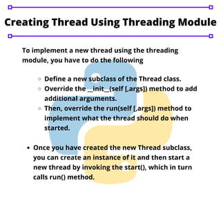Creating Thread Using Threading Module
To implement a new thread using the threading
module, you have to do the following
Define a new subclass of the Thread class.
Override the __init__(self [,args]) method to add
additional arguments.
Then, override the run(self [,args]) method to
implement what the thread should do when
started.
Once you have created the new Thread subclass,
you can create an instance of it and then start a
new thread by invoking the start(), which in turn
calls run() method.
 