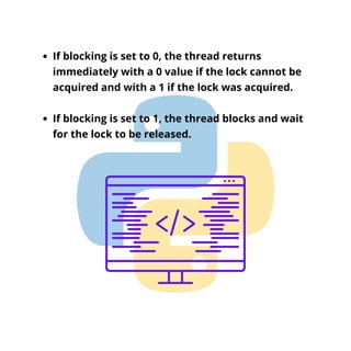 If blocking is set to 0, the thread returns
immediately with a 0 value if the lock cannot be
acquired and with a 1 if the lock was acquired.
If blocking is set to 1, the thread blocks and wait
for the lock to be released.
 