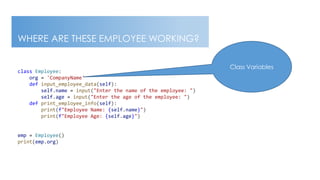 BUSINESS DOCUMENT This document is intended for business use and should be distributed to intended recipients only.
WHERE ARE THESE EMPLOYEE WORKING?
class Employee:
org = 'CompanyName'
def input_employee_data(self):
self.name = input("Enter the name of the employee: ")
self.age = input("Enter the age of the employee: ")
def print_employee_info(self):
print(f"Employee Name: {self.name}")
print(f"Employee Age: {self.age}")
emp = Employee()
print(emp.org)
Class Variables
 