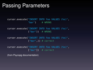 Passing Parameters

 cursor.execute("INSERT INTO foo VALUES (%s)",
                "bar")    # WRONG

 cursor.execute("INSERT INTO foo VALUES (%s)",
                ("bar")) # WRONG

 cursor.execute("INSERT INTO foo VALUES (%s)",
                ("bar",)) # correct

 cursor.execute("INSERT INTO foo VALUES (%s)",
                ["bar"]) # correct

 (from Psycopg documentation)
 