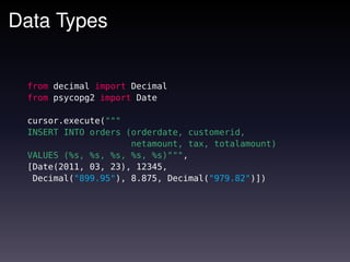 Data Types


 from decimal import Decimal
 from psycopg2 import Date

 cursor.execute("""
 INSERT INTO orders (orderdate, customerid,
                     netamount, tax, totalamount)
 VALUES (%s, %s, %s, %s, %s)""",
 [Date(2011, 03, 23), 12345,
  Decimal("899.95"), 8.875, Decimal("979.82")])
 