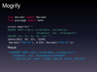 Mogrify
  from decimal import Decimal
  from psycopg2 import Date

  cursor.mogrify("""
  INSERT INTO orders (orderdate, customerid,
                      netamount, tax, totalamount)
  VALUES (%s, %s, %s, %s, %s)""",
  [Date(2011, 03, 23), 12345,
   Decimal("899.95"), 8.875, Decimal("979.82")])

  Result:
  "nINSERT INTO orders (orderdate, customerid,n
      netamount, tax, totalamount)nVALUES
      ('2011-03-23'::date, 12345, 899.95, 8.875, 979.82)"
 
