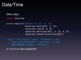 Date/Time
 Other ways:
 import datetime

 cursor.mogrify("SELECT %s, %s, %s, %s",
                [datetime.date(2011, 3, 23),
                 datetime.time(9, 0, 0),
                 datetime.datetime(2011, 3, 23, 9, 0),
                 datetime.timedelta(minutes=90)])

 "SELECT '2011-03-23'::date, '09:00:00'::time,
     '2011-03-23T09:00:00'::timestamp, '0 days
     5400.000000 seconds'::interval"

 mx.DateTime   also supported
 