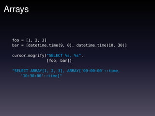 Arrays


  foo = [1, 2, 3]
  bar = [datetime.time(9, 0), datetime.time(10, 30)]

  cursor.mogrify("SELECT %s, %s",
                 [foo, bar])

  "SELECT ARRAY[1, 2, 3], ARRAY['09:00:00'::time,
      '10:30:00'::time]"
 
