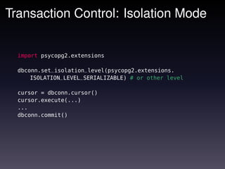 Transaction Control: Isolation Mode


  import psycopg2.extensions

  dbconn.set_isolation_level(psycopg2.extensions.
      ISOLATION_LEVEL_SERIALIZABLE) # or other level

  cursor = dbconn.cursor()
  cursor.execute(...)
  ...
  dbconn.commit()
 
