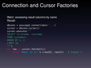 Connection and Cursor Factories

  Want: accessing result columns by name
  Recall:
  dbconn = psycopg2.connect(dsn='...')
  cursor = dbconn.cursor()
  cursor.execute("""
  SELECT firstname, lastname
  FROM customers
  ORDER BY 1, 2
  LIMIT 10
  """)
  for row in cursor.fetchall():
      print "Name: %s %s" % (row[0], row[1])   # stupid :(
 