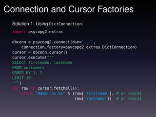 Connection and Cursor Factories
  Solution 1: Using DictConnection:
  import psycopg2.extras

  dbconn = psycopg2.connect(dsn='...',
      connection_factory=psycopg2.extras.DictConnection)
  cursor = dbconn.cursor()
  cursor.execute("""
  SELECT firstname, lastname
  FROM customers
  ORDER BY 1, 2
  LIMIT 10
  """)
  for row in cursor.fetchall():
      print "Name: %s %s" % (row['firstname'], # or row[0]
                             row['lastname']) # or row[1]
 