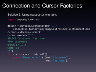 Connection and Cursor Factories
  Solution 2: Using RealDictConnection:
  import psycopg2.extras

  dbconn = psycopg2.connect(dsn='...',
      connection_factory=psycopg2.extras.RealDictConnection)
  cursor = dbconn.cursor()
  cursor.execute("""
  SELECT firstname, lastname
  FROM customers
  ORDER BY 1, 2
  LIMIT 10
  """)
  for row in cursor.fetchall():
      print "Name: %s %s" % (row['firstname'],
                             row['lastname'])
 