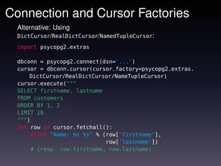 Connection and Cursor Factories
  Alternative: Using
  DictCursor/RealDictCursor/NamedTupleCursor:

  import psycopg2.extras

  dbconn = psycopg2.connect(dsn='...')
  cursor = dbconn.cursor(cursor_factory=psycopg2.extras.
      DictCursor/RealDictCursor/NameTupleCursor)
  cursor.execute("""
  SELECT firstname, lastname
  FROM customers
  ORDER BY 1, 2
  LIMIT 10
  """)
  for row in cursor.fetchall():
      print "Name: %s %s" % (row['firstname'],
                             row['lastname'])
      # (resp. row.firstname, row.lastname)
 
