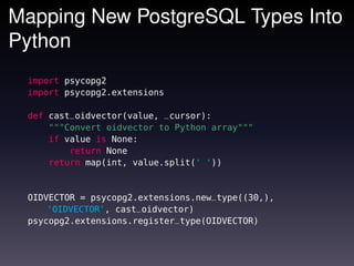 Mapping New PostgreSQL Types Into
Python
 import psycopg2
 import psycopg2.extensions

 def cast_oidvector(value, _cursor):
     """Convert oidvector to Python array"""
     if value is None:
         return None
     return map(int, value.split(' '))


 OIDVECTOR = psycopg2.extensions.new_type((30,),
     'OIDVECTOR', cast_oidvector)
 psycopg2.extensions.register_type(OIDVECTOR)
 
