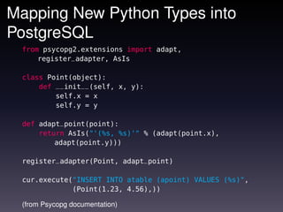 Mapping New Python Types into
PostgreSQL
 from psycopg2.extensions import adapt,
     register_adapter, AsIs

 class Point(object):
     def __init__(self, x, y):
         self.x = x
         self.y = y

 def adapt_point(point):
     return AsIs("'(%s, %s)'" % (adapt(point.x),
         adapt(point.y)))

 register_adapter(Point, adapt_point)

 cur.execute("INSERT INTO atable (apoint) VALUES (%s)",
             (Point(1.23, 4.56),))

 (from Psycopg documentation)
 