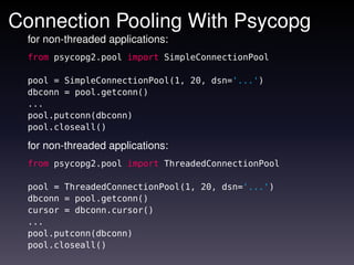 Connection Pooling With Psycopg
 for non-threaded applications:
 from psycopg2.pool import SimpleConnectionPool

 pool = SimpleConnectionPool(1, 20, dsn='...')
 dbconn = pool.getconn()
 ...
 pool.putconn(dbconn)
 pool.closeall()

 for non-threaded applications:
 from psycopg2.pool import ThreadedConnectionPool

 pool = ThreadedConnectionPool(1, 20, dsn='...')
 dbconn = pool.getconn()
 cursor = dbconn.cursor()
 ...
 pool.putconn(dbconn)
 pool.closeall()
 