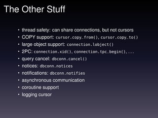 The Other Stuff

   • thread safety: can share connections, but not cursors
   • COPY support: cursor.copy_from(), cursor.copy_to()
   • large object support: connection.lobject()
   • 2PC: connection.xid(), connection.tpc_begin(), . . .
   • query cancel: dbconn.cancel()
   • notices: dbconn.notices
   • notiﬁcations: dbconn.notifies
   • asynchronous communication
   • coroutine support
   • logging cursor
 