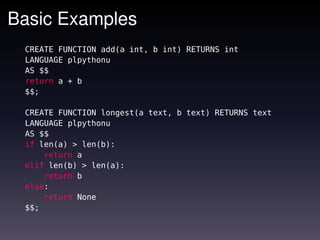 Basic Examples
 CREATE FUNCTION add(a int, b int) RETURNS int
 LANGUAGE plpythonu
 AS $$
 return a + b
 $$;

 CREATE FUNCTION longest(a text, b text) RETURNS text
 LANGUAGE plpythonu
 AS $$
 if len(a) > len(b):
     return a
 elif len(b) > len(a):
     return b
 else:
     return None
 $$;
 
