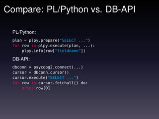 Compare: PL/Python vs. DB-API

 PL/Python:
 plan = plpy.prepare("SELECT ...")
 for row in plpy.execute(plan, ...):
     plpy.info(row["fieldname"])

 DB-API:
 dbconn = psycopg2.connect(...)
 cursor = dbconn.cursor()
 cursor.execute("SELECT ...")
 for row in cursor.fetchall() do:
     print row[0]
 