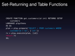 Set-Returning and Table Functions


  CREATE FUNCTION get_customers(id int) RETURNS SETOF
      customers
  LANGUAGE plpythonu
  AS $$
  plan = plpy.prepare("SELECT * FROM customers WHERE
      customerid = $1", ['int'])
  rv = plpy.execute(plan, [id])
  return rv
  $$;
 