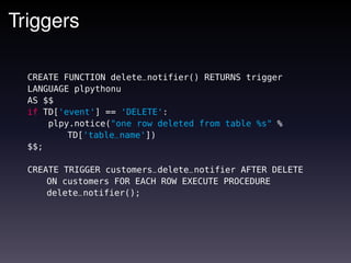 Triggers

  CREATE FUNCTION delete_notifier() RETURNS trigger
  LANGUAGE plpythonu
  AS $$
  if TD['event'] == 'DELETE':
      plpy.notice("one row deleted from table %s" %
          TD['table_name'])
  $$;

  CREATE TRIGGER customers_delete_notifier AFTER DELETE
      ON customers FOR EACH ROW EXECUTE PROCEDURE
      delete_notifier();
 
