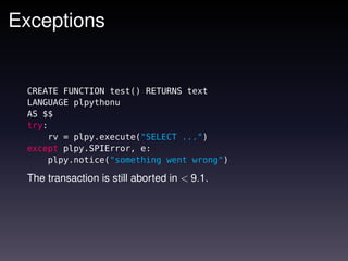 Exceptions


 CREATE FUNCTION test() RETURNS text
 LANGUAGE plpythonu
 AS $$
 try:
     rv = plpy.execute("SELECT ...")
 except plpy.SPIError, e:
     plpy.notice("something went wrong")

 The transaction is still aborted in < 9.1.
 