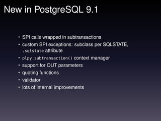 New in PostgreSQL 9.1

   • SPI calls wrapped in subtransactions
   • custom SPI exceptions: subclass per SQLSTATE,
    .sqlstate    attribute
   • plpy.subtransaction() context manager
   • support for OUT parameters
   • quoting functions
   • validator
   • lots of internal improvements
 