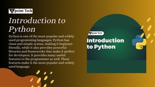 Introduction to
Python
Python is one of the most popular and widely
used programming languages. Python has
clean and simple syntax, making it beginner-
friendly, while it also provides powerful
libraries and frameworks that make it perfect
for developers. It provides many useful
features to the programmer as well. These
features make it the most popular and widely
used language.
 