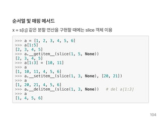 순서열및매핑메서드
x = s[i:j] 같은분할연산을구현할때에는slice객체이용
>>> a = [1, 2, 3, 4, 5, 6]
>>> a[1:5]
[2, 3, 4, 5]
>>> a.__getitem__(slice(1, 5, None))
[2, 3, 4, 5]
>>> a[1:3] = [10, 11]
>>> a
[1, 10, 11, 4, 5, 6]
>>> a.__setitem__(slice(1, 3, None), [20, 21])
>>> a
[1, 20, 21, 4, 5, 6]
>>> a.__delitem__(slice(1, 3, None)) # del a[1:3]
>>> a
[1, 4, 5, 6]
104
 