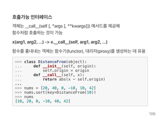 호출가능인터페이스
객체는__call__(self[, *args [, **kwargs]]) 메서드를제공해
함수처럼호출하는것이가능
x(arg1, arg2, ...) ‑> x.__call__(self, arg1, arg2, ...)
함수를흉내내는객체는함수기(functor), 대리자(proxy)를생성하는데유용
>>> class DistanceFrom(object):
... def __init__(self, origin):
... self.origin = origin
... def __call__(self, x):
... return abs(x - self.origin)
...
>>> nums = [20, 40, 0, -10, 10, 42]
>>> nums.sort(key=DistanceFrom(10))
>>> nums
[10, 20, 0, -10, 40, 42]
106
 