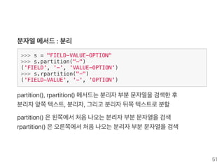 문자열메서드: 분리
>>> s = "FIELD-VALUE-OPTION"
>>> s.partition("-")
('FIELD', '-', 'VALUE-OPTION')
>>> s.rpartition("-")
('FIELD-VALUE', '-', 'OPTION')
partition(), rpartition() 메서드는분리자부분문자열을검색한후
분리자앞쪽텍스트, 분리자, 그리고 분리자뒤쪽텍스트로분할
partition() 은왼쪽에서처음나오는분리자부분문자열을검색
rpartition() 은오른쪽에서처음나오는분리자부분문자열을검색
51
 