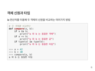 객체신원과 타입
is 연산자를이용해두객체의신원을비교하는여러가지방법
# 두 객체를 비교한다
def compare(a, b):
if a is b:
print("a 와 b 는 동일한 객체")
if a == b:
print("a 와 b 는 동일한 값")
if type(a) is type(b):
print("a 와 b 는 동일한 타입")
>>> a = 42
>>> b = 30
>>> compare(a, b)
a 와 b 는 동일한 타입
6
 