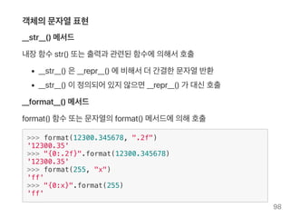 객체의문자열표현
__str__() 메서드
내장함수str() 또는출력과 관련된함수에의해서호출
__str__() 은__repr__() 에비해서더간결한문자열반환
__str__() 이정의되어있지않으면__repr__() 가 대신호출
__format__() 메서드
format() 함수또는문자열의format() 메서드에의해호출
>>> format(12300.345678, ".2f")
'12300.35'
>>> "{0:.2f}".format(12300.345678)
'12300.35'
>>> format(255, "x")
'ff'
>>> "{0:x}".format(255)
'ff'
98
 