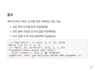 함수
위치인수와키워드인수를섞어사용하는것도가능
모든위치인수를먼저지정해야함
모든생략가능한인수의값을지정해야함
인수값을두번이상설정하면TypeError
>>> foo('Hello', 3, z=[1, 2, 3, 4], y=42)
Hello 3 42 [1, 2, 3, 4]
>>> foo(3, 42, w='Hello', z=[1, 2, 3, 4])
Traceback (most recent call last):
File "<stdin>", line 1, in <module>
TypeError: foo() got multiple values for argument 'w'
12
 