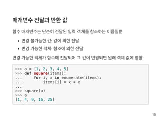 매개변수전달과 반환값
함수매개변수는단순히전달된입력객체를참조하는이름일뿐
변경 불가능한값: 값에의한전달
변경 가능한객체: 참조에의한전달
변경 가능한객체가 함수에전달되어그 값이변경되면원래객체값에영향
>>> a = [1, 2, 3, 4, 5]
>>> def square(items):
... for i, x in enumerate(items):
... items[i] = x * x
...
>>> square(a)
>>> a
[1, 4, 9, 16, 25]
15
 
