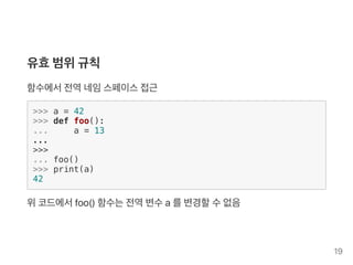 유효범위규칙
함수에서전역네임스페이스접근
>>> a = 42
>>> def foo():
... a = 13
...
>>>
... foo()
>>> print(a)
42
위코드에서foo() 함수는전역변수a를변경할수없음
19
 