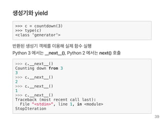 생성기와yield
>>> c = countdown(3)
>>> type(c)
<class 'generator'>
반환된생성기 객체를이용해실제함수실행
Python3 에서는__next__(), Python2 에서는next() 호출
>>> c.__next__()
Counting down from 3
3
>>> c.__next__()
2
>>> c.__next__()
1
>>> c.__next__()
Traceback (most recent call last):
File "<stdin>", line 1, in <module>
StopIteration
39
 