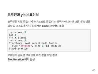코루틴과 yield표현식
코루틴은직접종료시키거나스스로종료하는경우가 아니라면보통계속실행
입력값 스트림을닫기 위해서는close() 메서드호출
>>> r.send(1)
Got 1
>>> r.close()
>>> r.send(2)
Traceback (most recent call last):
File "<stdin>", line 1, in <module>
StopIteration
코루틴이닫히면코루틴에추가 값을보낼경우
StopIteration예외발생
48
 