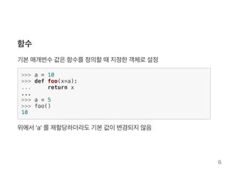함수
기본매개변수값은함수를정의할때지정한객체로설정
>>> a = 10
>>> def foo(x=a):
... return x
...
>>> a = 5
>>> foo()
10
위에서'a' 를재할당하더라도기본값이변경되지않음
6
 