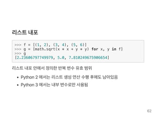 리스트내포
>>> f = [(1, 2), (3, 4), (5, 6)]
>>> g = [math.sqrt(x * x + y * y) for x, y in f]
>>> g
[2.23606797749979, 5.0, 7.810249675906654]
리스트내포안에서정의한반복변수유효범위
Python2 에서는리스트생성연산수행후에도남아있음
Python3 에서는내부변수로만사용됨
62
 