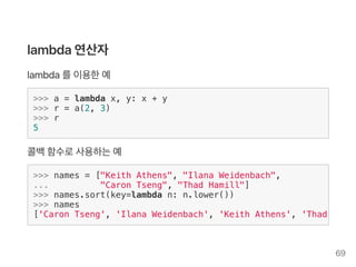 lambda연산자
lambda를이용한예
>>> a = lambda x, y: x + y
>>> r = a(2, 3)
>>> r
5
콜백함수로사용하는예
>>> names = ["Keith Athens", "Ilana Weidenbach",
... "Caron Tseng", "Thad Hamill"]
>>> names.sort(key=lambda n: n.lower())
>>> names
['Caron Tseng', 'Ilana Weidenbach', 'Keith Athens', 'Thad Hamil
69
 