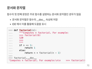 문서화문자열
함수의첫번째문장은주로함수를설명하는문서화문자열인경우가 많음
문서화문자열은함수의__doc__ 속성에저장
IDE 에서이를활용해도움말표시
>>> def factorial(n):
... """Computes n factorial. For example:
... >>> factorial(6)
... 120
... >>>
... """
... if n <= 1:
... return 1
... else:
... return n * factorial(n - 1)
...
>>> factorial.__doc__
'Computes n factorial. For example:nn >>> factorial(6)n
72
 