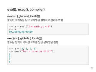 eval(), exec(), compile()
eval(str [,globals [,locals]])
함수는표현식을담은문자열을실행하고 결과를반환
>>> a = eval("2 * math.pi * 8")
>>> a
50.26548245743669
exec(str [, globals [, locals]])
함수는임의의파이썬코드를담은문자열을실행
>>> a = [3, 5, 7, 9]
>>> exec("for i in a: print(i)")
3
5
7
9
78
 