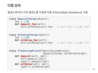 다중상속
클래스에여러기반클래스를지정해다중상속(multipleinheritance) 사용
class DepositCharge(object):
fee = 1.00
def deposit_fee(self):
self.withdraw(self.fee) # self.fee 는 1.00 인가?
class WithdrawCharge(object):
fee = 2.00
def withdraw_fee(self):
self.withdraw(self.fee) # self.fee 는 2.00 인가?
class FreeSavingAccount(BasicSavingAccount,
DepositCharge, WithdrawCharge):
def deposit(self, amt):
self.deposit_fee()
super().deposit(amt)
def withdraw(self, amt):
super().withdraw(amt)
16
 