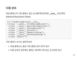 다중상속
어떤클래스의기반클래스접근 순서를확인하려면__mro__ 속성확인
(MethodResolutionOrder)
>>> FreeSavingAccount.__mro__
(<class '__main__.FreeSavingAccount'>,
<class '__main__.BasicSavingAccount'>,
<class '__main__.SavingAccount'>,
<class '__main__.Account'>,
<class '__main__.DepositCharge'>,
<class '__main__.WithdrawCharge'>,
<class 'object'>)
기반클래스순서는일반적으로
파생클래스는항상기반클래스보다먼저검사
다중상속인경우에는클래스정의에나와있는순서대로검사
18
 