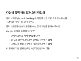 다형성동적바인딩과 오리타입화
동적바인딩(dynamicbinding)은타입에신경 쓰지않고 인스턴스를
사용하는객체지향언어의특징
동적바인딩은상속과 관련된속성검색과정을통해이루어짐
obj.attr 을통해속성에접근하면
먼저인스턴스자체에서attr 검색
못찾을경우인스턴스의클래스정의에서검색
그래도못찾을경우에는기반클래스에서검색
이중에서가장먼저검색된속성이반환되어이용
21
 