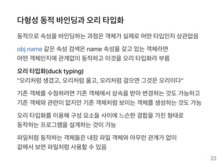 다형성동적바인딩과 오리타입화
동적으로속성을바인딩하는과정은객체가 실제로어떤타입인지상관없음
obj.name같은속성검색은name속성을갖고 있는객체라면
어떤객체인지에관계없이동작하고 이것을오리타입화라부름
오리타입화(ducktyping)
"오리처럼생겼고, 오리처럼울고, 오리처럼걸으면그것은오리이다"
기존객체를수정하려면기존객체에서상속을받아변경하는것도가능하고
기존객체와관련이없지만기존객체처럼보이는객체를생성하는것도가능
오리타입화를이용해구성요소들사이에느슨한결합을가진형태로
동작하는프로그램을설계하는것이가능
파일처럼동작하는객체들은내장파일객체와아무런관계가 없이
겉에서보면파일처럼사용할수있음
22
 