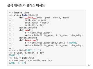 정적메서드와클래스메서드
>>> import time
>>> class Date(object):
... def __init__(self, year, month, day):
... self.year = year
... self.month = month
... self.day = day
... @staticmethod
... def now():
... t = time.localtime()
... return Date(t.tm_year, t.tm_mon, t.tm_mday)
... @staticmethod
... def tomorrow():
... t = time.localtime(time.time() + 86400)
... return Date(t.tm_year, t.tm_mon, t.tm_mday)
...
>>> d = Date(2017, 1, 1)
>>> d.year, d.month, d.day
(2017, 1, 1)
>>> now = Date.now()
>>> now.year, now.month, now.day
(2017, 1, 17)
24
 