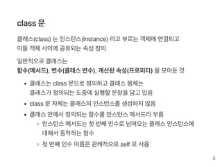 class 문
클래스(class) 는인스턴스(instance) 라고 부르는객체에연결되고
이들객체사이에공유되는속성정의
일반적으로클래스는
함수(메서드), 변수(클래스변수), 계산된속성(프로퍼티) 을모아둔것
클래스는class 문으로정의하고 클래스몸체는
클래스가 정의되는도중에실행할문장을담고 있음
class 문자체는클래스의인스턴스를생성하지않음
클래스안에서정의되는함수를인스턴스메서드라부름
인스턴스메서드는첫번째인수로넘어오는클래스인스턴스에
대해서동작하는함수
첫번째인수이름은관례적으로self로사용
4
 